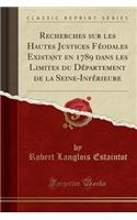 Recherches Sur Les Hautes Justices Féodales Existant En 1789 Dans Les Limites Du Département de la Seine-Inférieure (Classic Reprint)