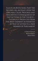 Faults on Both Sides. Part the Second, or, An Essay Upon the Original Cause, Progress and Mischevous Consequences of the Factions in the Church ... Faithfully Produced From the Most Eminent Authorities ... by Way of Letter to a New Member of Parlia