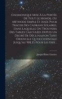 Gnomonique Mise À La Portée De Tout Le Monde, Ou Méthode Simple Et Aisée Pour Tracer Des Cadrans Solaires, Dans Laquelle On Trouvera Des Tables Calculées Depuis Un Degré De Déclinaifon Tant Orientale Qu'occidentale Juiqu'au 90E.D, Pour Les Diff...