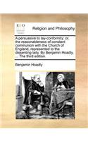 A Persuasive to Lay-Conformity: Or, the Reasonableness of Constant Communion with the Church of England, Represented to the Dissenting Laity. by Benjamin Hoadly, ... the Third Edit