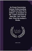 An Essay Concerning Human Understanding. to Which Are Now First Added, I. an Analysis of Mr. Locke's Doctrine of Ideas [&c., Incl. Some] Extr. From the Author's Works