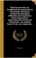 Guide du correcteur; ou, Complément des grammaires et des lexiques, donnant la solution des principales difficultés pour l'emploi des lettres majuscules et minuscules dans l'écriture et l'impression... par Auguste Tassis. 10. éd., corr. d'apres les