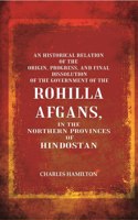 An Historical Relation of the Origin, Progress, and Final Dissolution of the Government of the Rohilla Afgans: In the Northern Provinces of Hindostan [Hardcover]