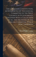 Canadian Constitution, as Interpreted by the Judicial Committee of the Privy Council in its Judgments. Together With a Collection of all the Decisions of the Judicial Committee Which Deal Therewith