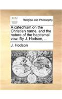 A catechism on the Christian name, and the nature of the baptismal vow. By J. Hodson, ...