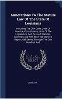 Annotations To The Statute Law Of The State Of Louisiana: Including The Civil Code, Code Of Practice, Constitutions, Acts Of The Legislature, And Revised Statutes, Commencing With The First Martin's Report,