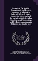 Reports of the Special Committee of the House of Commons to Whom Was Referred Bill No.2, an ACT Respecting Industrial and Co-Operative Societies, Also with Mintes of Proceedings and Evidence, Addendum to Evidence, and Exhibit No. 1
