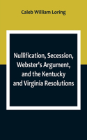 Nullification, Secession, Webster's Argument, and the Kentucky and Virginia Resolutions; Considered in Reference to the Constitution and Historically