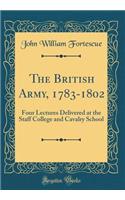 The British Army, 1783-1802: Four Lectures Delivered at the Staff College and Cavalry School (Classic Reprint)