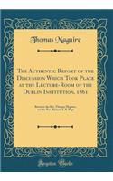 The Authentic Report of the Discussion Which Took Place at the Lecture-Room of the Dublin Institution, 1861: Between the Rev. Thomas Maguire, and the Rev. Richard T. P. Pope (Classic Reprint)