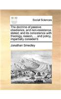 The Doctrine of Passive Obedience, and Non-Resistance. Stated; And Its Consistence with Theology, Reason, ... and Policy, Impartially Consider'd.