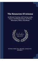 Resources Of Arizona: Its Mineral, Farming, And Grazing Lands, Towns, And Mining Camps: Its Rivers, Mountains, Plains, And Mesas