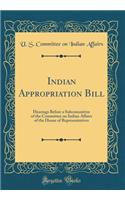 Indian Appropriation Bill: Hearings Before a Subcommittee of the Committee on Indian Affairs of the House of Representatives (Classic Reprint)