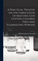 Practical Treatise on the Fabrication of Matches, Gun Cotton, Colored Fires and Fulminating Powder