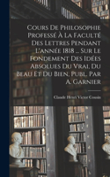 Cours De Philosophie Professé À La Faculté Des Lettres Pendant L'année 1818 ... Sur Le Fondement Des Idées Absolues Du Vrai, Du Beau Et Du Bien, Publ. Par A. Garnier