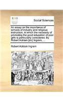 An Essay on the Importance of Schools of Industry and Religious Instruction, in Which the Necessity of Promoting the Good Education of Poor Girls Is Particularly Considered. by Robert Acklam [Sic] Ingram, ...