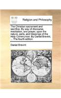 Christian Sacrament and Sacrifice. by Way of Discourse, Meditation, and Prayer, Upon the Nature, Parts, and Blessings of the Holy Communion. by Daniel Brevint, ... the Fourth Edition.