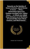 Remarks on the Epistles of Cicero to Brutus, and of Brutus to Cicero ...; With a Dissertation Upon Four Orations Ascribed to M. Tullius Cicero ...; to Which Are Added Some Extracts out of the Notes of Learned Men Upon Those Orations, and Observatio