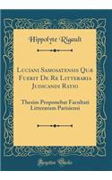 Luciani Samosatensis QuÃ¦ Fuerit de Re Litteraria Judicandi Ratio: Thesim Proponebat Facultati Litterarum Parisiensi (Classic Reprint): Thesim Proponebat Facultati Litterarum Parisiensi (Classic Reprint)