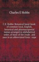 C.E. Hobbs' Botanical hand-book: of common local, English, botanical and pharmacopoeial names arranged in alphabetical order, of most of the crude . and uses in an abbreviated form : espe