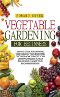Vegetable Gardening for Beginners: A Simple Guide for Growing Vegetables in Your Backyard. Discover How to Boost Your Growing Process Al Year Round and Change Your Backyard Forever