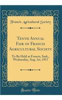 Tenth Annual Fair of Francis Agricultural Society: To Be Held at Francis, Sask., Wednesday, Aug. 1st, 1917 (Classic Reprint)