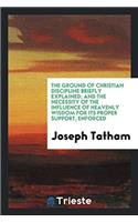 The Ground of Christian Discipline Briefly Explained; and the Necessity of the Influence of heavenly wisdom for its proper support, enforced