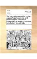 The Complete Psalmodist: Or the Organist's Parish-Clerk's, and Psalm-Singer's Companion. Containing I. a New and Complete Introduction to Psalmody
