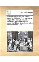 An Exact Copy of the Poll, for the County of Leicester; ... for Electing a Knight of the Shire, to Serve in Parliament, for the Said County; Began the 12th, and Continued to the 26th of January, 1775.: (English)