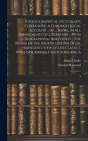 Bibliographical Dictionary; Containing A Chronological Account ... of ... Books, in all Departments of Literature ... With Biographical Anecdotes ... the Whole of the Fourth Edition of Dr. Harwood's View of the Classics, With Innumerable Additions