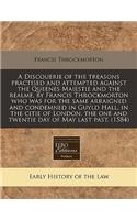 A Discouerie of the Treasons Practised and Attempted Against the Queenes Maiestie and the Realme, by Francis Throckmorton Who Was for the Same Arraigned and Condemned in Guyld Hall, in the Citie of London, the One and Twentie Day of May Last Past. 