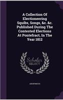 A Collection Of Electioneering Squibs, Songs, &c. &c. Published During The Contested Elections At Pontefract, In The Year 1812