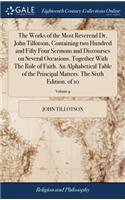 The Works of the Most Reverend Dr. John Tillotson, Containing Two Hundred and Fifty Four Sermons and Discourses on Several Occasions. Together with the Rule of Faith. an Alphabetical Table of the Principal Matters. the Sixth Edition. of 10; Volume 