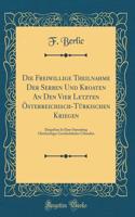 Die Freiwillige Theilnahme Der Serben Und Kroaten an Den Vier Letzten Österreichisch-Türkischen Kriegen: Dargethan in Einer Sammlung Gleichzeitiger Geschichtlicher Urkunden (Classic Reprint)