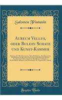 Aureum Vellus, Oder Buldin Schatz Und Kunst-Kammer: Darinnen Der Aller Fürnemisten, Fürtreffenlichsten, Ausserlesenesten, Herrlichisten Und Bewehrtesten Auctorum Schrifften Und Bücher, Auss Dem Gar Ur