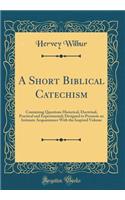 A Short Biblical Catechism: Containing Questions Historical, Doctrinal, Practical and Experimental; Designed to Promote an Intimate Acquaintance with the Inspired Volume (Classic Reprint)