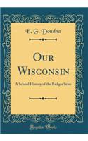 Our Wisconsin: A School History of the Badger State (Classic Reprint)