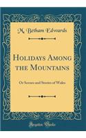 Holidays Among the Mountains: Or Scenes and Stories of Wales (Classic Reprint): Or Scenes and Stories of Wales (Classic Reprint)