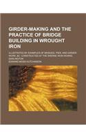 Girder-Making and the Practice of Bridge Building in Wrought Iron; Illustrated by Examples of Bridges, Pier, and Girder-Work, &C. Constructed at the S