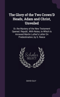 Glory of the Two Crown'D Heads, Adam and Christ, Unveiled: Or, the Mystery of the New Testament Opened. Republ., With Notes, to Which Is Annexed Martin Luther's Letter On Predestination, by S. Reece