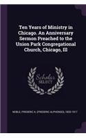 Ten Years of Ministry in Chicago. An Anniversary Sermon Preached to the Union Park Congregational Church, Chicago, Ill