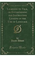 Learning to Talk, or Entertaining and Instructive Lessons in the Use of Language (Classic Reprint)