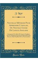 Nouvelle Methode Pour Apprendre L'Anglais, Ou Nouveau Cours de Langue Anglaise: Contenant Une Serie de Lecons Graduees Et de Nombreux Exercices Progressifs Ecrits Dans Le Style Familier de la Conversation (Classic Reprint)