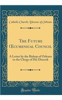 The Future ?cumenical Council: A Letter by the Bishop of Orleans to the Clergy of His Diocesk (Classic Reprint)