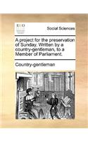 A Project for the Preservation of Sunday. Written by a Country-Gentleman, to a Member of Parliament.: (English)