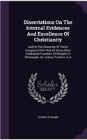 Dissertations On The Internal Evidences And Excellence Of Christianity: And On The Character Of Christ, Compared With That Of Some Other Celebrated Founders Of Religion Or Philosophy. By Joshua Toulmin, A.m