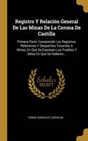 Registro Y Relación General De Las Minas De La Corona De Castilla: Primera Parte. Comprende Los Registros, Relaciones Y Despachos Tocantes A Minas, En Que Se Expresan Los Pueblos Y Sitios En Que Se Hallaron...