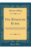 Die RÃ¶mische Kurie: Ein Kurzes Handbuch FÃ¼r Die Kenntnis Der GegenwÃ¤rtigen Verfassung Und Ein Kanonistischer FÃ¼hrer FÃ¼r Den Praktischen Verkehr Mit Den Obersten PÃ¤pstlichen BehÃ¶rden in ROM (Classic Reprint)