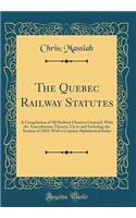 The Quebec Railway Statutes: A Compilation of All Railway Charters Granted, with the Amendments Thereto, Up to and Including the Session of 1883; With a Copious Alphabetical Index (Classic Reprint)