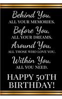 Behind you, all your memories. Before you, all your dreams. Around you, all who love you. Within you, all you need. Happy 50th Birthday!
